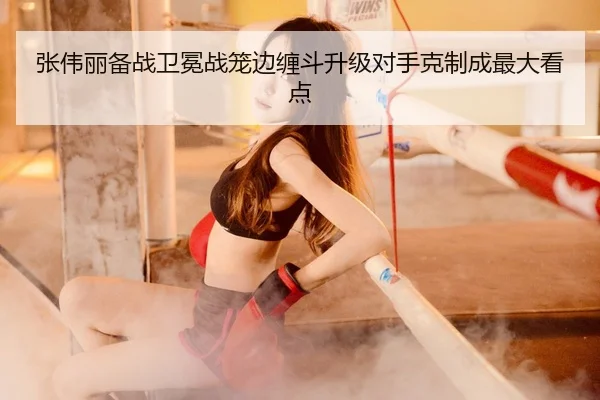 张伟丽备战卫冕战笼边缠斗升级对手克制成最大看点