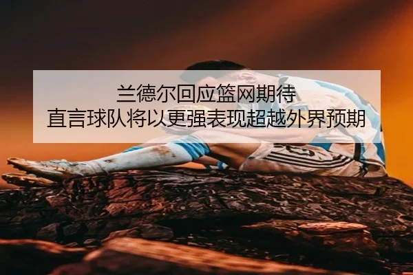 兰德尔回应篮网期待 直言球队将以更强表现超越外界预期